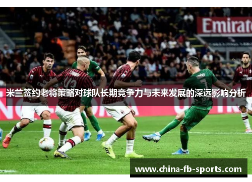 米兰签约老将策略对球队长期竞争力与未来发展的深远影响分析 米兰签约老将策略对球队长期竞争力与未来发展的深远影响分析
