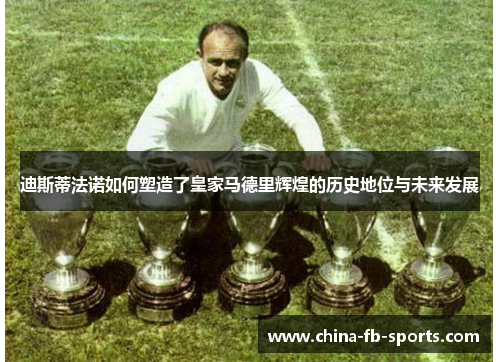 迪斯蒂法诺如何塑造了皇家马德里辉煌的历史地位与未来发展