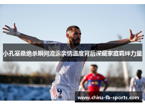 小孔塞桑绝杀瞬间流露亲情温度背后深藏家庭羁绊力量