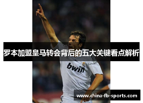 罗本加盟皇马转会背后的五大关键看点解析 罗本加盟皇马转会背后的五大关键看点解析